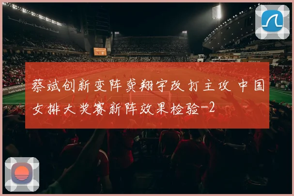 蔡斌创新变阵龚翔宇改打主攻 中国女排大奖赛新阵效果检验