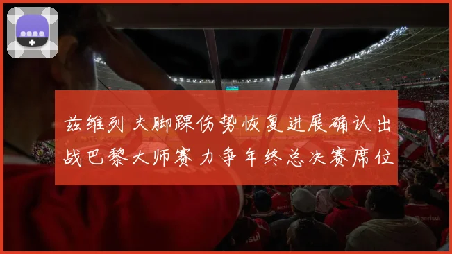 兹维列夫脚踝伤势恢复进展确认出战巴黎大师赛力争年终总决赛席位