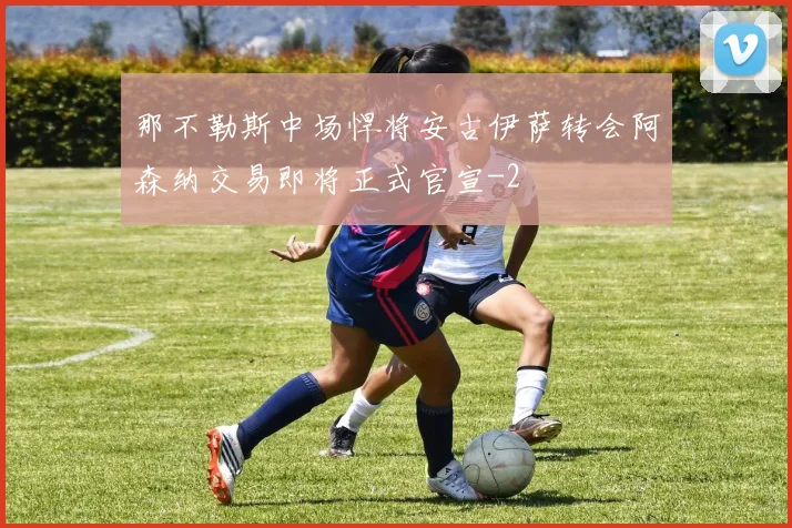 那不勒斯中场悍将安古伊萨转会阿森纳交易即将正式官宣