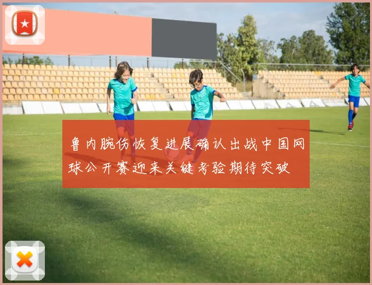 鲁内腕伤恢复进展确认出战中国网球公开赛迎来关键考验期待突破