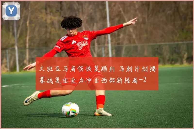 文班亚马肩伤恢复顺利 马刺计划揭幕战复出全力冲击西部新格局