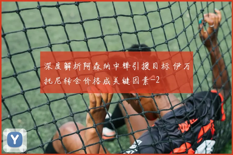 深度解析阿森纳中锋引援目标 伊万托尼转会价格成关键因素
