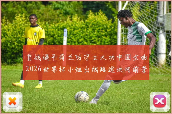 首战逼平荷兰防守立大功中国女曲2026世界杯小组出线路途坎坷前景难料