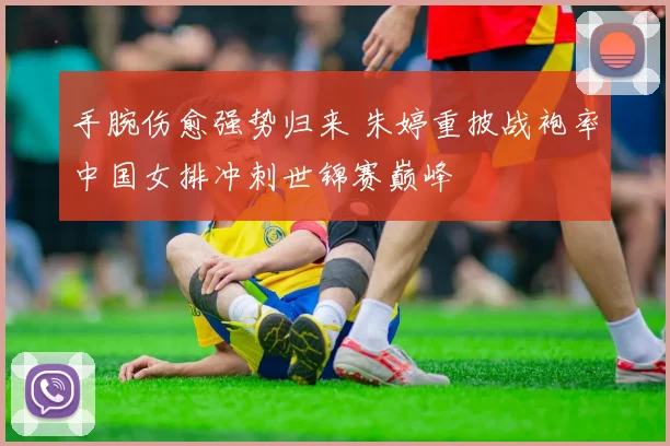 手腕伤愈强势归来 朱婷重披战袍率中国女排冲刺世锦赛巅峰