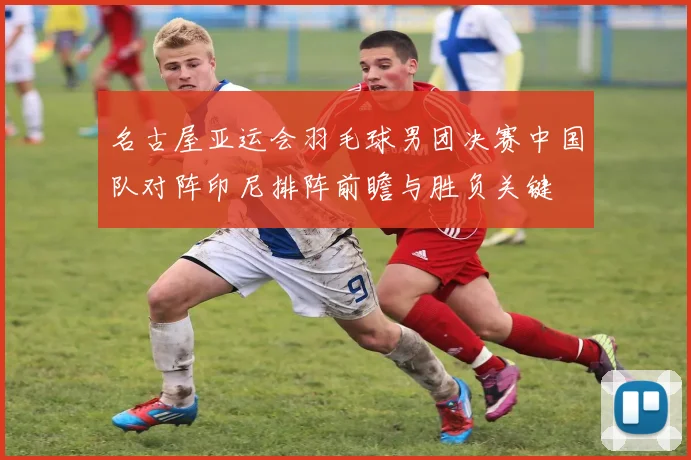 名古屋亚运会羽毛球男团决赛中国队对阵印尼排阵前瞻与胜负关键