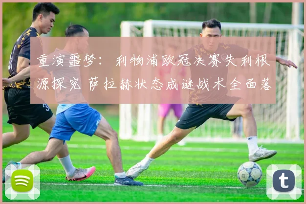 重演噩梦：利物浦欧冠决赛失利根源探究 萨拉赫状态成谜战术全面落败
