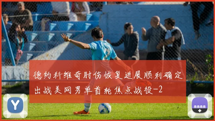 德约科维奇肘伤恢复进展顺利确定出战美网男单首轮焦点战役
