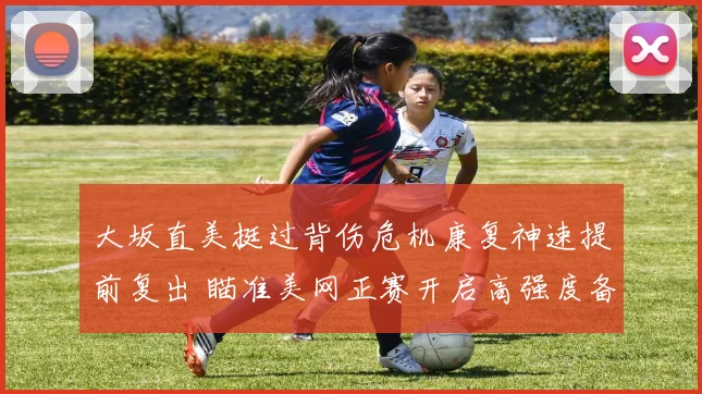 大坂直美挺过背伤危机康复神速提前复出 瞄准美网正赛开启高强度备战