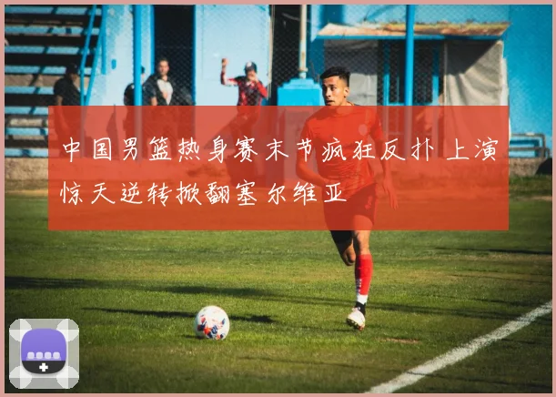 中国男篮热身赛末节疯狂反扑 上演惊天逆转掀翻塞尔维亚