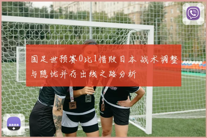 国足世预赛0比1惜败日本 战术调整与隐忧并存出线之路分析