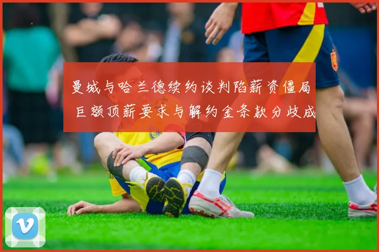 曼城与哈兰德续约谈判陷薪资僵局 巨额顶薪要求与解约金条款分歧成关键障碍