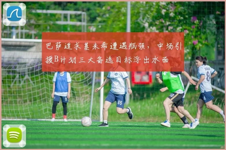 巴萨追求基米希遭遇瓶颈，中场引援B计划三大备选目标浮出水面
