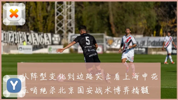 从阵型变化到边路突击看上海申花压哨绝杀北京国安战术博弈精髓