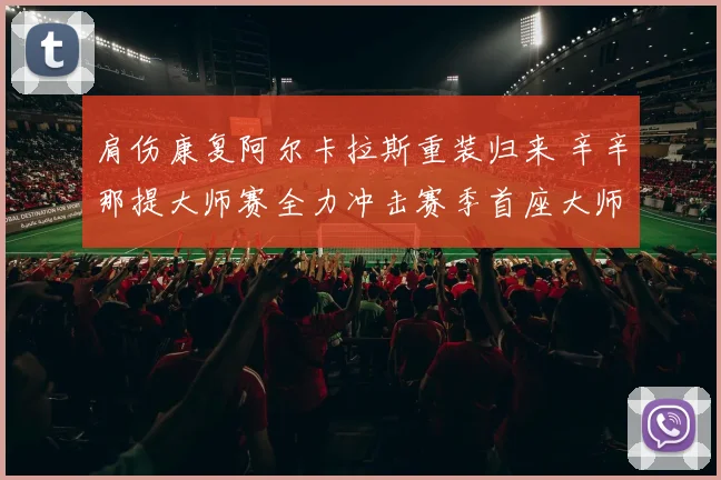 肩伤康复阿尔卡拉斯重装归来 辛辛那提大师赛全力冲击赛季首座大师赛桂冠