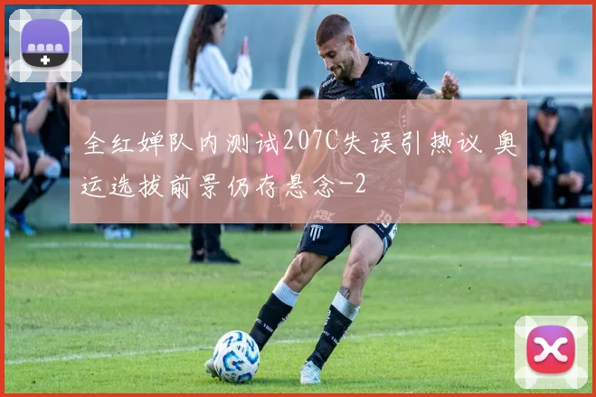 全红婵队内测试207C失误引热议 奥运选拔前景仍存悬念
