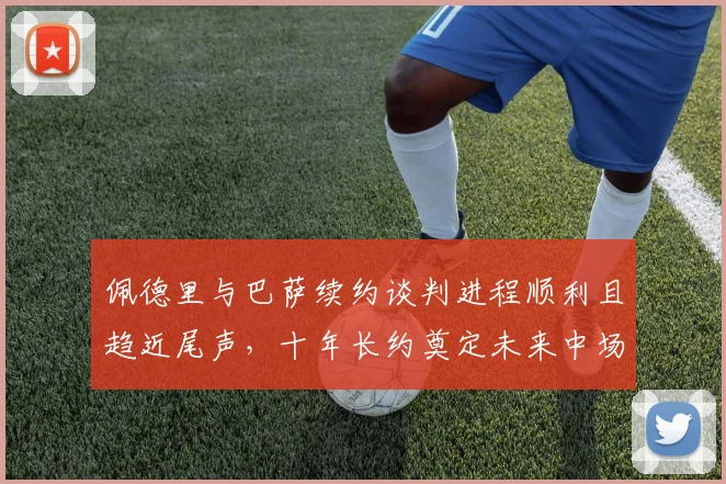 佩德里与巴萨续约谈判进程顺利且趋近尾声，十年长约奠定未来中场基石