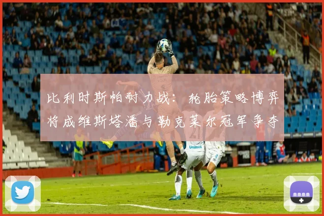比利时斯帕耐力战：轮胎策略博弈将成维斯塔潘与勒克莱尔冠军争夺胜负关键