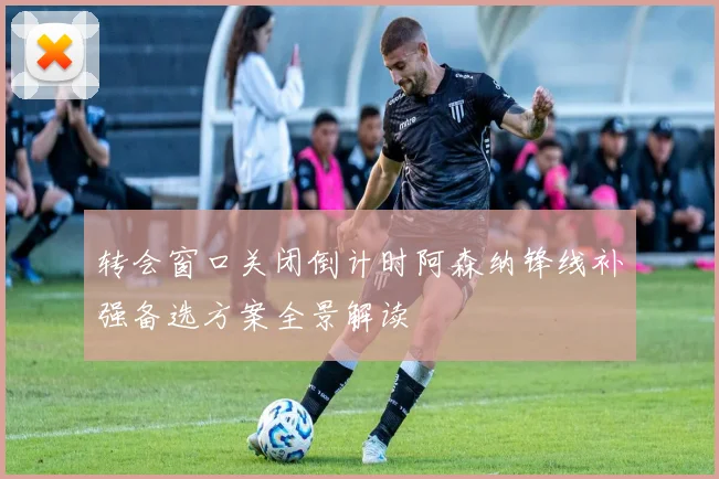 转会窗口关闭倒计时阿森纳锋线补强备选方案全景解读