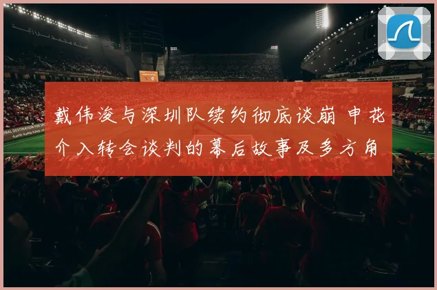 戴伟浚与深圳队续约彻底谈崩 申花介入转会谈判的幕后故事及多方角力分析