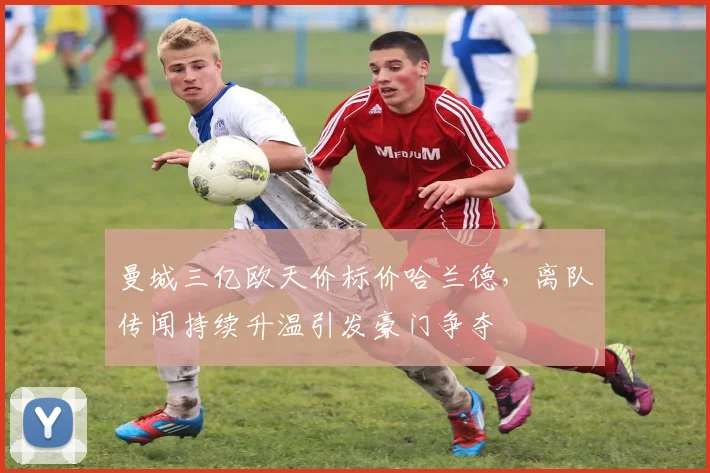 曼城三亿欧天价标价哈兰德，离队传闻持续升温引发豪门争夺
