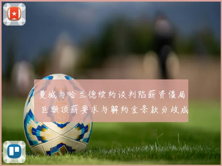 曼城与哈兰德续约谈判陷薪资僵局 巨额顶薪要求与解约金条款分歧成关键障碍