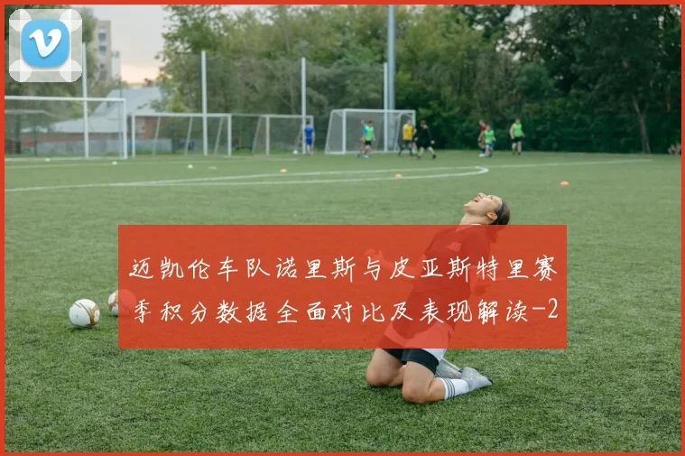 迈凯伦车队诺里斯与皮亚斯特里赛季积分数据全面对比及表现解读