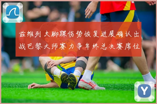 兹维列夫脚踝伤势恢复进展确认出战巴黎大师赛力争年终总决赛席位