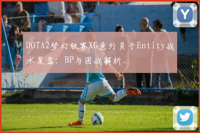 DOTA2梦幻联赛XG意外负于Entity战术复盘：BP与团战解析