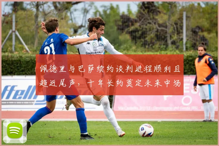 佩德里与巴萨续约谈判进程顺利且趋近尾声，十年长约奠定未来中场基石