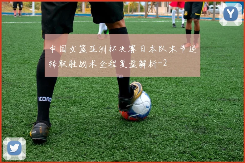 中国女篮亚洲杯决赛日本队末节逆转取胜战术全程复盘解析
