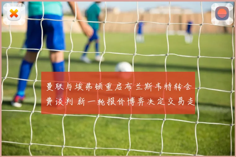 曼联与埃弗顿重启布兰斯韦特转会费谈判 新一轮报价博弈决定交易走向