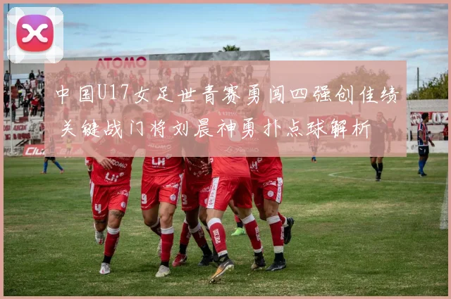 中国U17女足世青赛勇闯四强创佳绩 关键战门将刘晨神勇扑点球解析