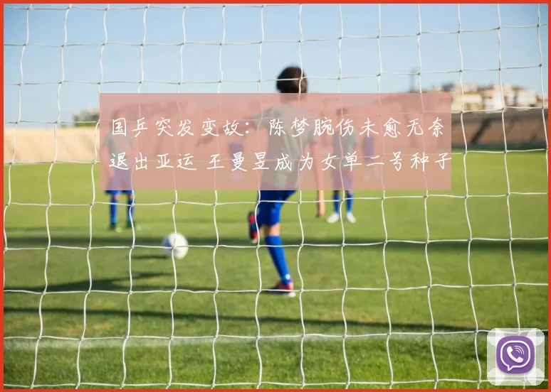 国乒突发变故：陈梦腕伤未愈无奈退出亚运 王曼昱成为女单二号种子前景展望