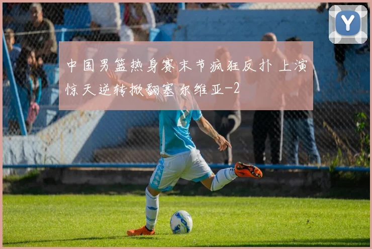 中国男篮热身赛末节疯狂反扑 上演惊天逆转掀翻塞尔维亚