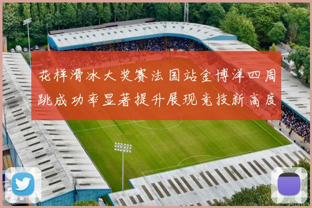 花样滑冰大奖赛法国站金博洋四周跳成功率显著提升展现竞技新高度