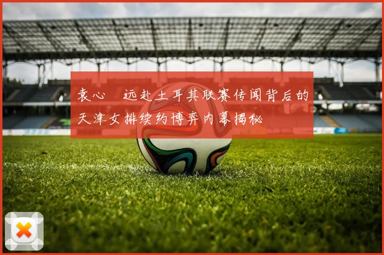 袁心玥远赴土耳其联赛传闻背后的天津女排续约博弈内幕揭秘