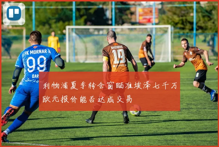 利物浦夏季转会窗瞄准埃泽七千万欧元报价能否达成交易