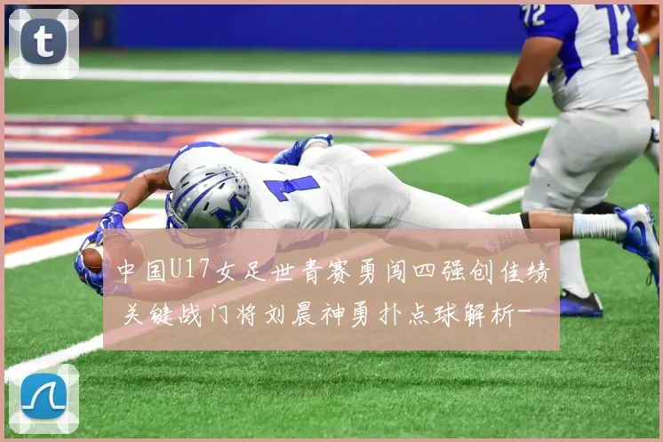 中国U17女足世青赛勇闯四强创佳绩 关键战门将刘晨神勇扑点球解析