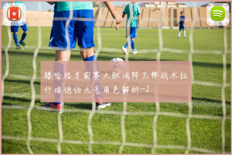 滕哈格季前赛大胆试阵无锋战术拉什福德伪九号角色解析