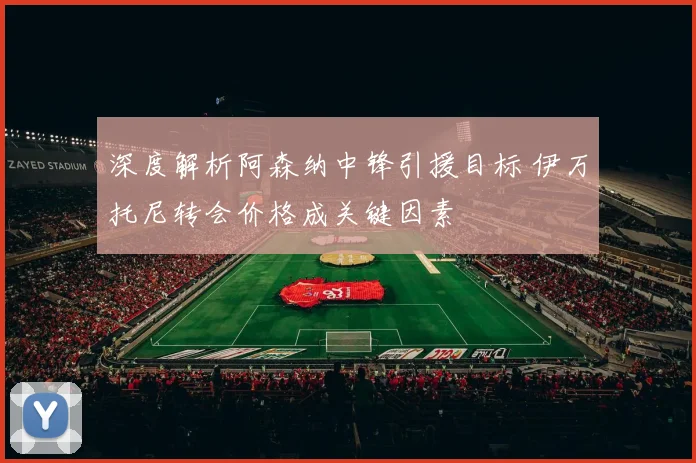 深度解析阿森纳中锋引援目标 伊万托尼转会价格成关键因素