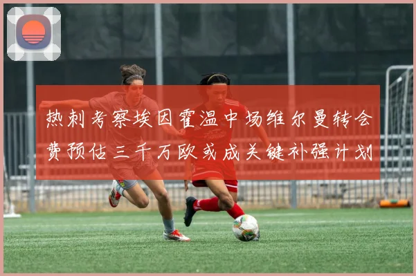 热刺考察埃因霍温中场维尔曼转会费预估三千万欧或成关键补强计划
