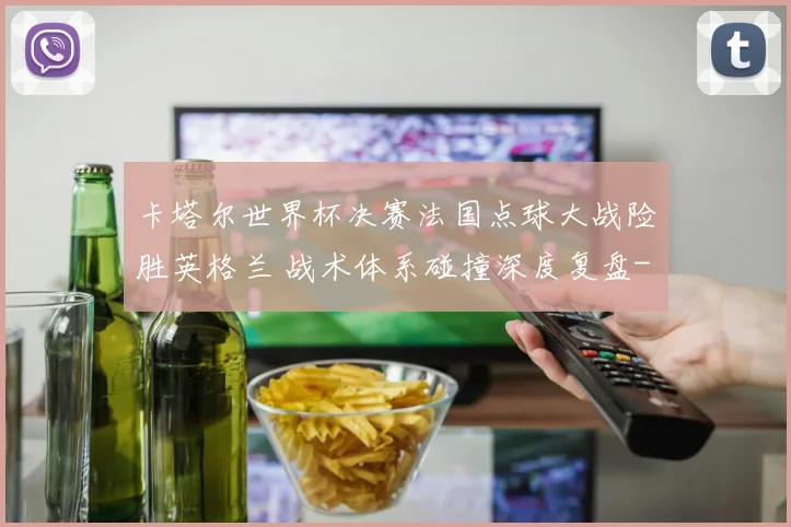 卡塔尔世界杯决赛法国点球大战险胜英格兰 战术体系碰撞深度复盘