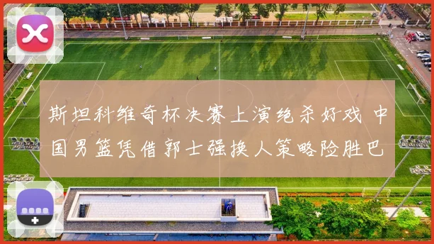 斯坦科维奇杯决赛上演绝杀好戏 中国男篮凭借郭士强换人策略险胜巴西