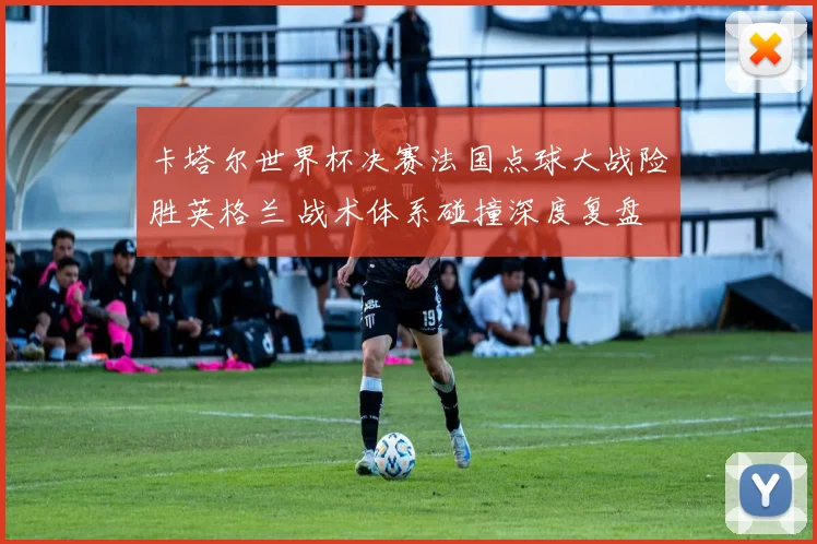 卡塔尔世界杯决赛法国点球大战险胜英格兰 战术体系碰撞深度复盘