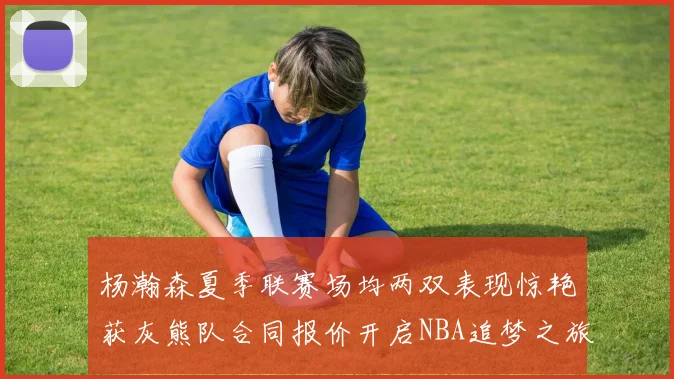 杨瀚森夏季联赛场均两双表现惊艳获灰熊队合同报价开启NBA追梦之旅