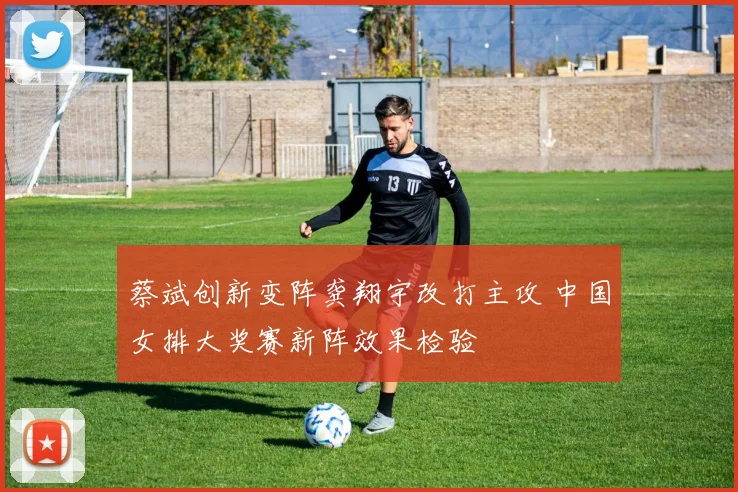 蔡斌创新变阵龚翔宇改打主攻 中国女排大奖赛新阵效果检验