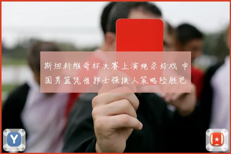 斯坦科维奇杯决赛上演绝杀好戏 中国男篮凭借郭士强换人策略险胜巴西