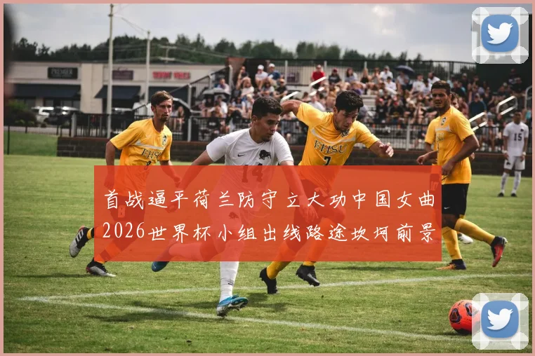 首战逼平荷兰防守立大功中国女曲2026世界杯小组出线路途坎坷前景难料