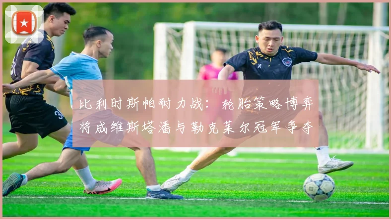 比利时斯帕耐力战：轮胎策略博弈将成维斯塔潘与勒克莱尔冠军争夺胜负关键