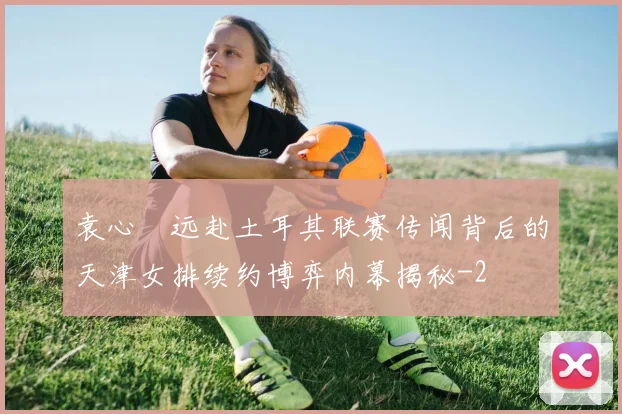 袁心玥远赴土耳其联赛传闻背后的天津女排续约博弈内幕揭秘